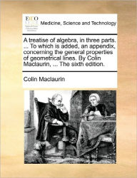 Title: A treatise of algebra, in three parts. ... To which is added, an appendix, concerning the general properties of geometrical lines. By Colin Maclaurin, ... The sixth edition., Author: Colin Maclaurin
