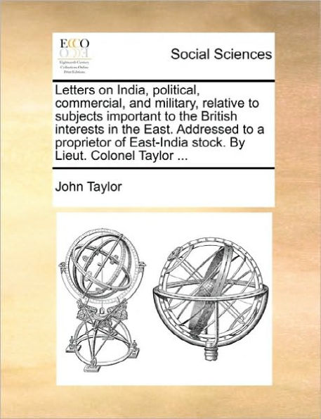 Letters on India, Political, Commercial, and Military, Relative to Subjects Important the British Interests East. Addressed a Proprietor of East-India Stock. by Lieut. Colonel Taylor ...