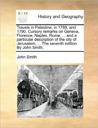 Title: Travels in Palestine, in 1789, and 1790. Cursory Remarks on Geneva, Florence, Naples, Rome, ... and a Particular Description of the City of Jerusalem, ... the Seventh Edition. by John Smith., Author: John Smith