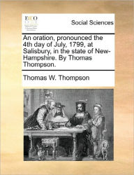 Title: An Oration, Pronounced the 4th Day of July, 1799, at Salisbury, in the State of New-Hampshire. by Thomas Thompson., Author: Thomas W Thompson