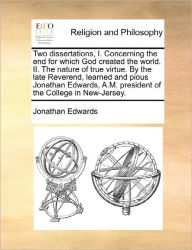 Title: Two Dissertations, I. Concerning the End for Which God Created the World. II. the Nature of True Virtue. by the Late Reverend, Learned and Pious Jonathan Edwards, A.M. President of the College in New-Jersey., Author: Jonathan Edwards