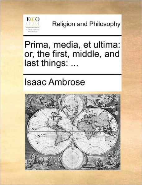 Prima, Media, Et Ultima: Or, the First, Middle, and Last Things: ...