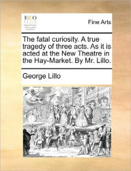 Title: The Fatal Curiosity. a True Tragedy of Three Acts. as It Is Acted at the New Theatre in the Hay-Market. by Mr. Lillo., Author: George Lillo