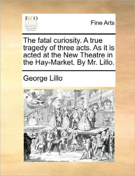 The Fatal Curiosity. a True Tragedy of Three Acts. as It Is Acted at the New Theatre in the Hay-Market. by Mr. Lillo.