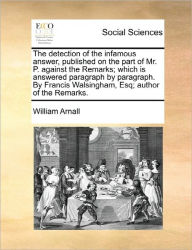 Title: The Detection of the Infamous Answer, Published on the Part of Mr. P. Against the Remarks; Which Is Answered Paragraph by Paragraph. by Francis Walsingham, Esq; Author of the Remarks., Author: William Arnall