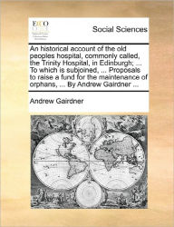 Title: An Historical Account of the Old Peoples Hospital, Commonly Called, the Trinity Hospital, in Edinburgh; ... to Which Is Subjoined, ... Proposals to Raise a Fund for the Maintenance of Orphans, ... by Andrew Gairdner ..., Author: Andrew Gairdner