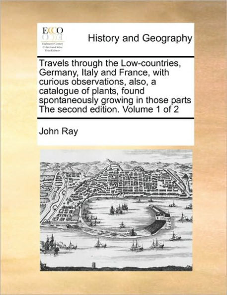 Travels through the Low-countries, Germany, Italy and France, with curious observations, also, a catalogue of plants, found spontaneously growing in those parts The second edition. Volume 1 of 2