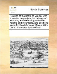 Title: Relation of the Battle of Maxen, with a Treatise on Profiles, the Manner of Attacking and Defending Unfortified Heights and Mountains, and Positions Taken for the Defence of Maxen. with Plans. Translated by an Officer., Author: Multiple Contributors
