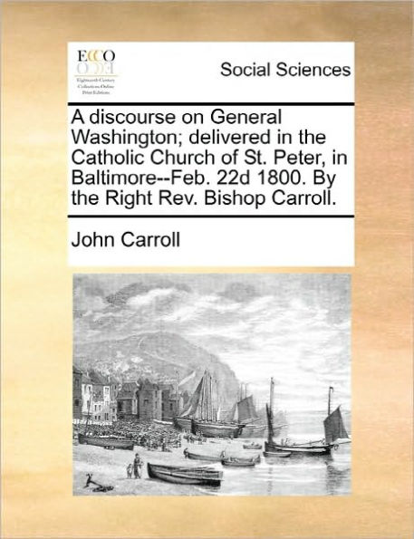 A Discourse on General Washington; Delivered the Catholic Church of St. Peter, Baltimore--Feb. 22d 1800. by Right REV. Bishop Carroll.