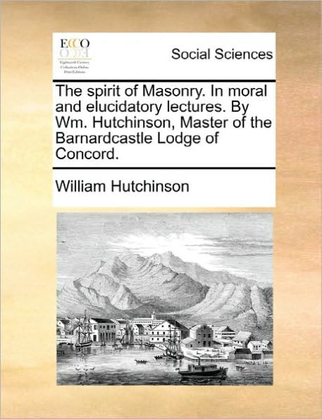 the Spirit of Masonry. Moral and Elucidatory Lectures. by Wm. Hutchinson, Master Barnardcastle Lodge Concord.