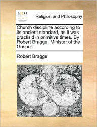 Title: Church Discipline According to Its Ancient Standard, as It Was Practis'd in Primitive Times. by Robert Bragge, Minister of the Gospel., Author: Robert Bragge