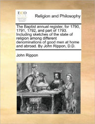 Title: The Baptist annual register, for 1790, 1791, 1792, and part of 1793. Including sketches of the state of religion among different denominations of good men at home and abroad. By John Rippon, D.D., Author: John Rippon