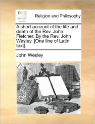 Title: A Short Account of the Life and Death of the REV. John Fletcher. by the REV. John Wesley. [One Line of Latin Text]., Author: John Wesley