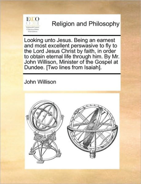 Looking Unto Jesus. Being an Earnest and Most Excellent Perswasive to Fly the Lord Jesus Christ by Faith, Order Obtain Eternal Life Through Him. Mr. John Willison, Minister of Gospel at Dundee. [Two Lines from Isaiah].