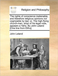 Title: The Rights of Conscience Inalienable, and Therefore Religious Opinions Not Cognizable by Law: Or, the High-Flying Church-Man, Stript of His Legal Robe, Appears a Yaho. by John Leland [One Line from Elihu]., Author: John Leland