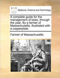 Title: A Complete Guide for the Management of Bees, Through the Year. by a Farmer of Massachusetts. Illustrated with a Copperplate., Author: Farmer of Massachusetts