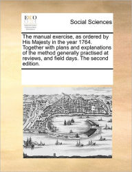 Title: The Manual Exercise, as Ordered by His Majesty in the Year 1764. Together with Plans and Explanations of the Method Generally Practised at Reviews, and Field Days. the Second Edition., Author: Multiple Contributors