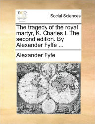 Title: The Tragedy of the Royal Martyr, K. Charles I. the Second Edition. by Alexander Fyffe ..., Author: Alexander Fyfe