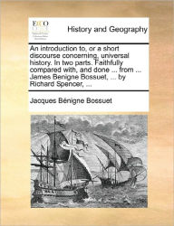 Title: An Introduction To, or a Short Discourse Concerning, Universal History. in Two Parts. Faithfully Compared With, and Done ... from ... James Benigne Bossuet, ... by Richard Spencer, ..., Author: Jacques-Benigne Bossuet