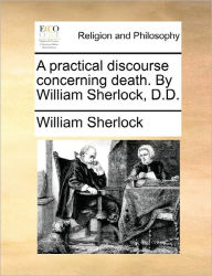 Title: A Practical Discourse Concerning Death. by William Sherlock, D.D., Author: William Sherlock