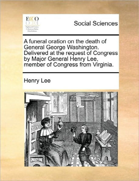 A funeral oration on the death of General George Washington. Delivered at the request of Congress by Major General Henry Lee, member of Congress from Virginia.