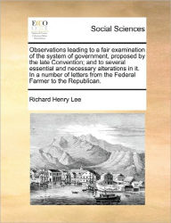 Title: Observations Leading to a Fair Examination of the System of Government, Proposed by the Late Convention; And to Several Essential and Necessary Alterations in It. in a Number of Letters from the Federal Farmer to the Republican., Author: Richard Henry Lee