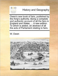 Title: Owen's new book of fairs, published by the King's authority. Being a complete and authentic account of all the fairs in England and Wales, ... A new edition. To which is added, an abstract of all the acts of Parliament relating to fairs., Author: W Owen