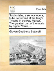 Title: Sophonisba, a Serious Opera, to Be Performed at the King's Theatre in the Hay-Market. the Greatest Part of the Music by Signor Vento, ..., Author: Giovan Gualberto Bottarelli