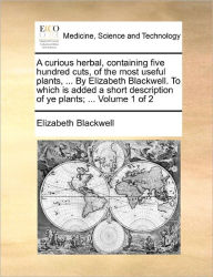 Title: A Curious Herbal, Containing Five Hundred Cuts, of the Most Useful Plants, ... by Elizabeth Blackwell. to Which Is Added a Short Description of Ye Plants; ... Volume 1 of 2, Author: Elizabeth Blackwell