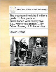Title: The Young Mill-Wright & Miller's Guide. in Five Parts --Embellished with Twenty Five [I.E., Twenty-Six] Plates ... by Oliver Evans, of Philadelphia., Author: Oliver Evans