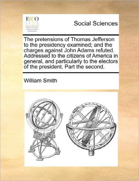 the pretensions of Thomas Jefferson to presidency examined; and charges against John Adams refuted. Addressed citizens America general, particularly electors president. Part second.