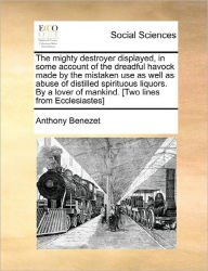 Title: The Mighty Destroyer Displayed, in Some Account of the Dreadful Havock Made by the Mistaken Use as Well as Abuse of Distilled Spirituous Liquors. by a Lover of Mankind. [Two Lines from Ecclesiastes], Author: Anthony Benezet