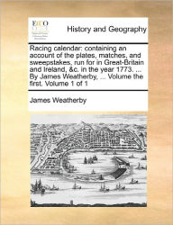 Title: Racing Calendar: Containing an Account of the Plates, Matches, and Sweepstakes, Run for in Great-Britain and Ireland, &C. in the Year 1773. ... by James Weatherby, ... Volume the First. Volume 1 of 1, Author: James Weatherby