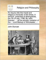 Title: An Inquiry Into the Moral and Religious Character of the Times. a Sermon, Preached at Basingstoke, the 7th of July, 1788. by John Duncan, ... at the Primary Visitation of the ... Lord Bishop of Winchester, ..., Author: John Duncan