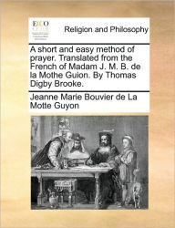 Title: A Short and Easy Method of Prayer. Translated from the French of Madam J. M. B. de la Mothe Guion. by Thomas Digby Brooke., Author: Jeanne Marie Bouvier De La Motte Guyon