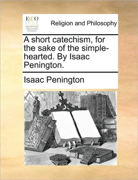A Short Catechism, for the Sake of Simple-Hearted. by Isaac Penington.