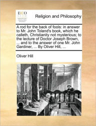 Title: A Rod for the Back of Fools: In Answer to Mr. John Toland's Book, Which He Calleth, Christianity Not Mysterious; To the Lecture of Doctor Joseph Brown, ... and to the Answer of One Mr. John Gardiner, ... by Oliver Hill, ..., Author: Oliver Hill