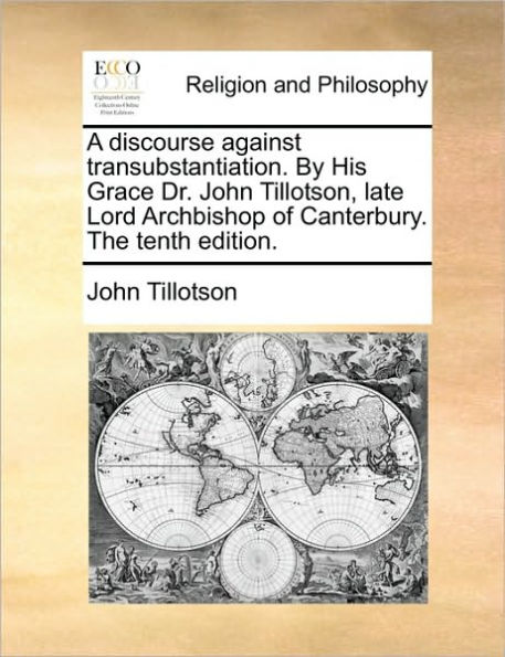 A Discourse Against Transubstantiation. by His Grace Dr. John Tillotson, Late Lord Archbishop of Canterbury. the Tenth Edition.