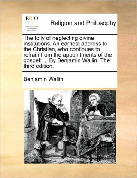 the Folly of Neglecting Divine Institutions. an Earnest Address to Christian, Who Continues Refrain from Appointments Gospel: ... by Benjamin Wallin. Third Edition.