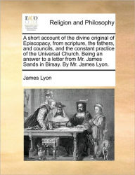 Title: A Short Account of the Divine Original of Episcopacy, from Scripture, the Fathers, and Councils, and the Constant Practice of the Universal Church. Being an Answer to a Letter from Mr. James Sands in Birsay. by Mr. James Lyon., Author: James Lyon