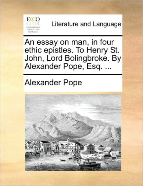An Essay on Man, Four Ethic Epistles. to Henry St. John, Lord Bolingbroke. by Alexander Pope, Esq. ...