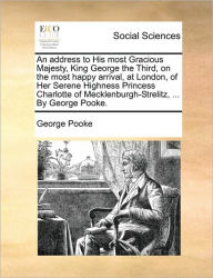 Title: An Address to His Most Gracious Majesty, King George the Third, on the Most Happy Arrival, at London, of Her Serene Highness Princess Charlotte of Mecklenburgh-Strelitz, ... by George Pooke., Author: George Pooke