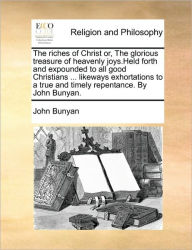 Title: The Riches of Christ Or, the Glorious Treasure of Heavenly Joys.Held Forth and Expounded to All Good Christians ... Likeways Exhortations to a True and Timely Repentance. by John Bunyan., Author: John Bunyan