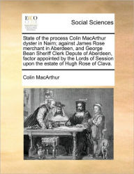 Title: State of the Process Colin MacArthur Dyster in Nairn; Against James Rose Merchant in Aberdeen, and George Bean Sheriff Clerk Depute of Aberdeen, Factor Appointed by the Lords of Session Upon the Estate of Hugh Rose of Clava., Author: Colin MacArthur