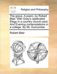 Title: The Grave. a Poem, by Robert Blair. with Gray's Celebrated Elegy in a Country Church-Yard. and Evening Contemplations in a College. by Mr. Duncombe., Author: Robert Blair