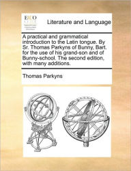 Title: A Practical and Grammatical Introduction to the Latin Tongue. by Sr. Thomas Parkyns of Bunny, Bart. for the Use of His Grand-Son and of Bunny-School. the Second Edition, with Many Additions., Author: Thomas Parkyns