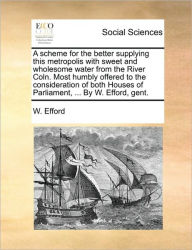 Title: A Scheme for the Better Supplying This Metropolis with Sweet and Wholesome Water from the River Coln. Most Humbly Offered to the Consideration of Both Houses of Parliament, ... by W. Efford, Gent., Author: W Efford