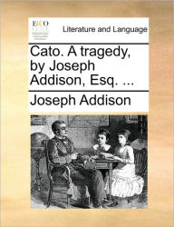 Title: Cato. a Tragedy, by Joseph Addison, Esq. ..., Author: Joseph Addison