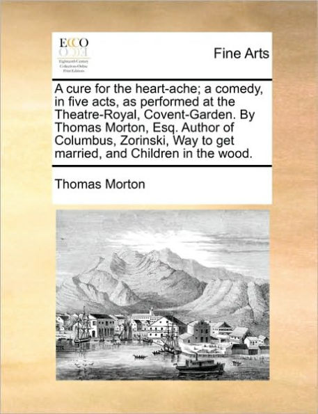 A Cure for the Heart-Ache; Comedy, Five Acts, as Performed at Theatre-Royal, Covent-Garden. by Thomas Morton, Esq. Author of Columbus, Zorinski, Way to Get Married, and Children Wood.