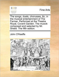 Title: The Songs, Duets, Chorusses, &c. in the Musical Entertainment of the Farmer. Performed at the Theatre Royal, Covent Garden. the Musick Composed and Selected by Mr. Shield. the Fifth Edition., Author: John O'Keeffe